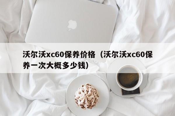 沃尔沃xc60保养价格（沃尔沃xc60保养一次大概多少钱）