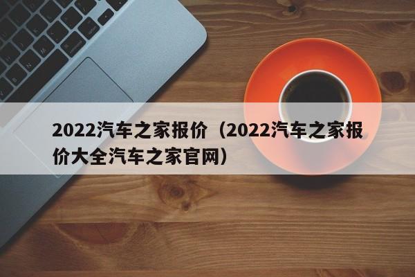 2022汽车之家报价（2022汽车之家报价大全汽车之家官网）