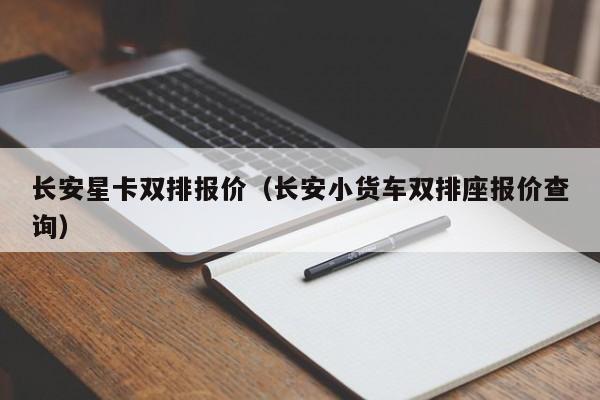 长安星卡双排报价（长安小货车双排座报价查询）