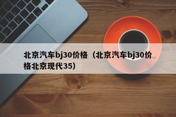 北京汽车bj30价格（北京汽车bj30价格北京现代35）