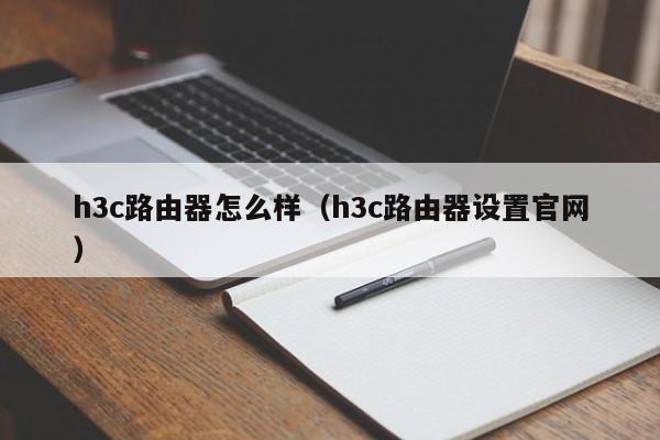 h3c路由器怎么样（h3c路由器设置官网）