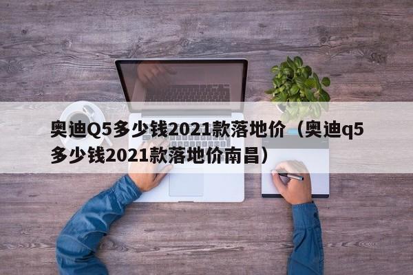 奥迪Q5多少钱2021款落地价（奥迪q5多少钱2021款落地价南昌）