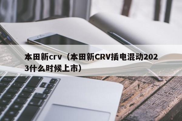 本田新crv（本田新CRV插电混动2023什么时候上市）