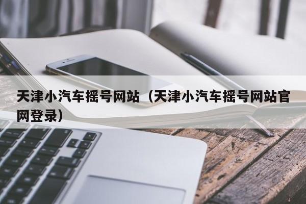 天津小汽车摇号网站（天津小汽车摇号网站官网登录）