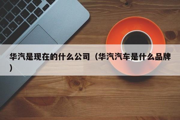 华汽是现在的什么公司（华汽汽车是什么品牌）