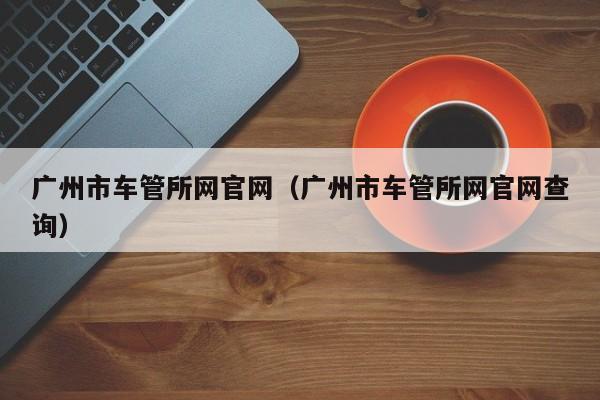 广州市车管所网官网（广州市车管所网官网查询）