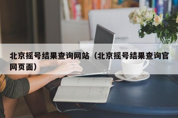 北京摇号结果查询网站（北京摇号结果查询官网页面）