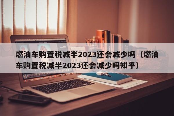 燃油车购置税减半2023还会减少吗（燃油车购置税减半2023还会减少吗知乎）