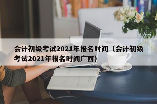 会计初级考试2021年报名时间（会计初级考试2021年报名时间广西）