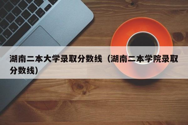 湖南二本大学录取分数线（湖南二本学院录取分数线）