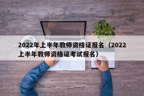 2022年上半年教师资格证报名（2022上半年教师资格证考试报名）