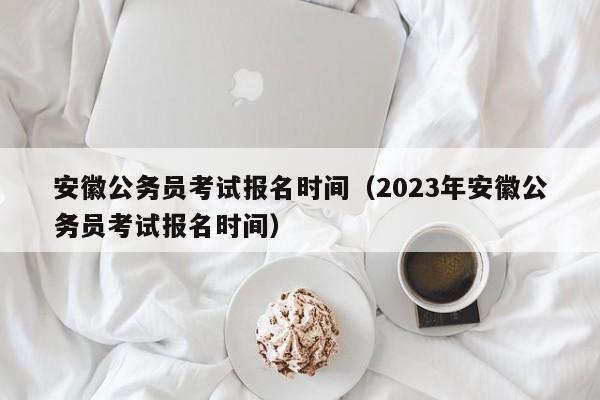 安徽公务员考试报名时间（2023年安徽公务员考试报名时间）