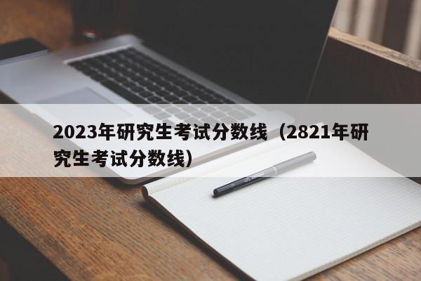 2023年研究生考试分数线（2821年研究生考试分数线）