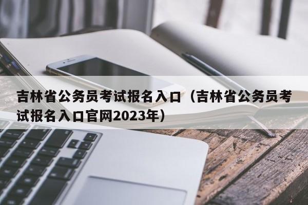 吉林省公务员考试报名入口（吉林省公务员考试报名入口官网2023年）