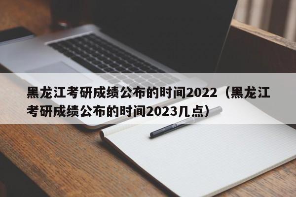 黑龙江考研成绩公布的时间2022（黑龙江考研成绩公布的时间2023几点）