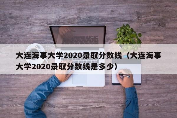 大连海事大学2020录取分数线（大连海事大学2020录取分数线是多少）