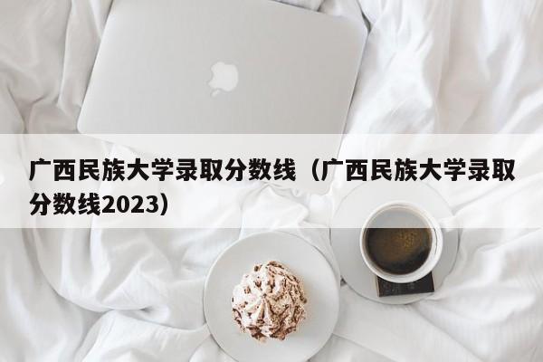 广西民族大学录取分数线（广西民族大学录取分数线2023）