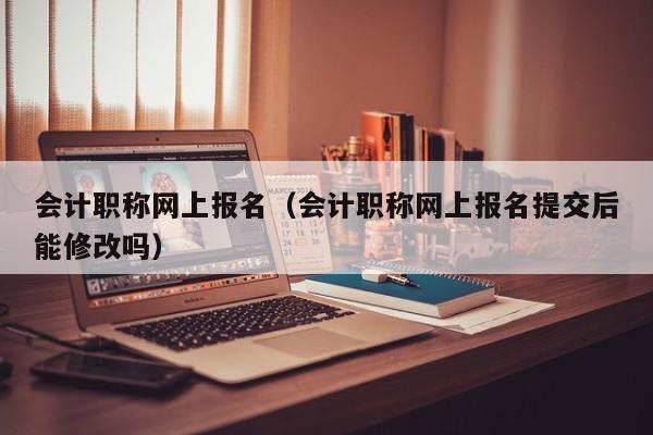 会计职称网上报名（会计职称网上报名提交后能修改吗）