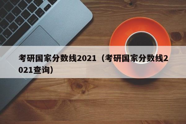 考研国家分数线2021（考研国家分数线2021查询）