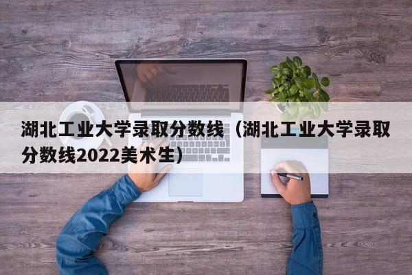 湖北工业大学录取分数线（湖北工业大学录取分数线2022美术生）