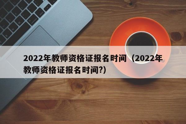 2022年教师资格证报名时间（2022年教师资格证报名时间?）