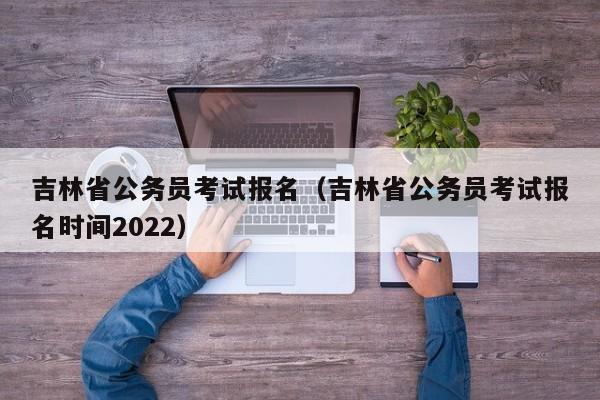 吉林省公务员考试报名（吉林省公务员考试报名时间2022）