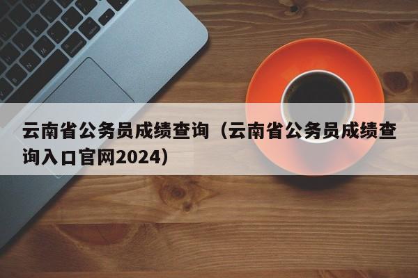 云南省公务员成绩查询（云南省公务员成绩查询入口官网2024）