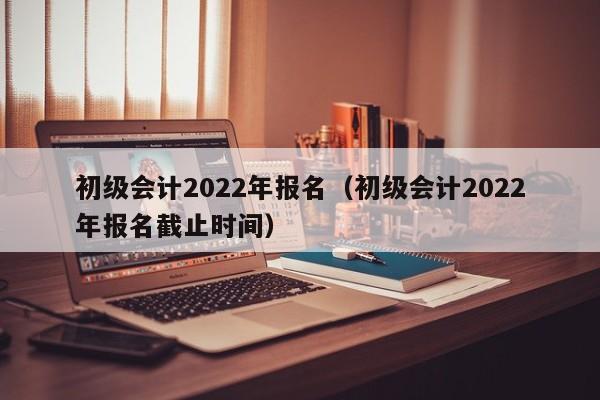 初级会计2022年报名（初级会计2022年报名截止时间）