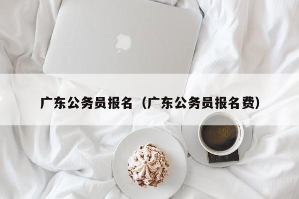 广东公务员报名（广东公务员报名费）