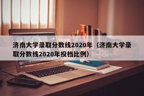 济南大学录取分数线2020年（济南大学录取分数线2020年投档比例）