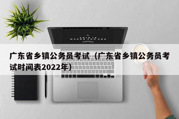 广东省乡镇公务员考试（广东省乡镇公务员考试时间表2022年）