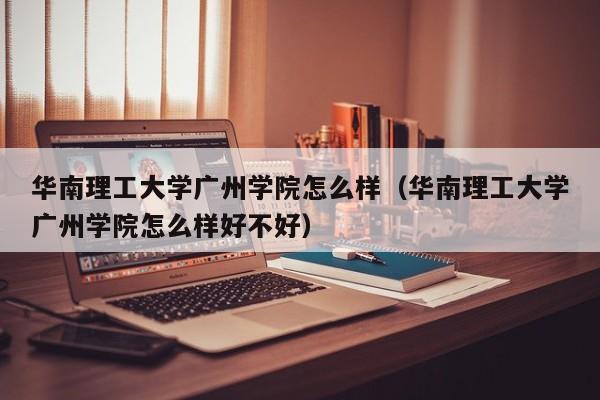 华南理工大学广州学院怎么样（华南理工大学广州学院怎么样好不好）