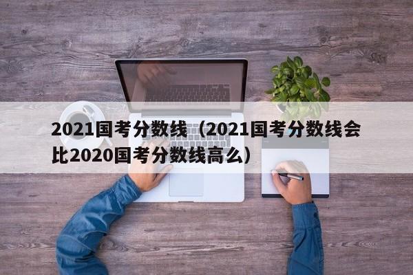 2021国考分数线（2021国考分数线会比2020国考分数线高么）