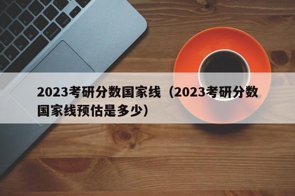 2023考研分数国家线（2023考研分数国家线预估是多少）