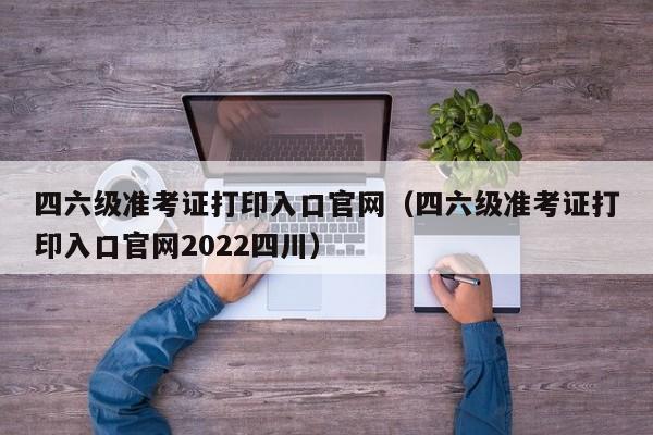 四六级准考证打印入口官网（四六级准考证打印入口官网2022四川）