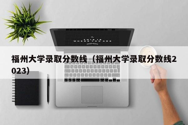 福州大学录取分数线（福州大学录取分数线2023）