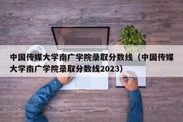 中国传媒大学南广学院录取分数线（中国传媒大学南广学院录取分数线2023）