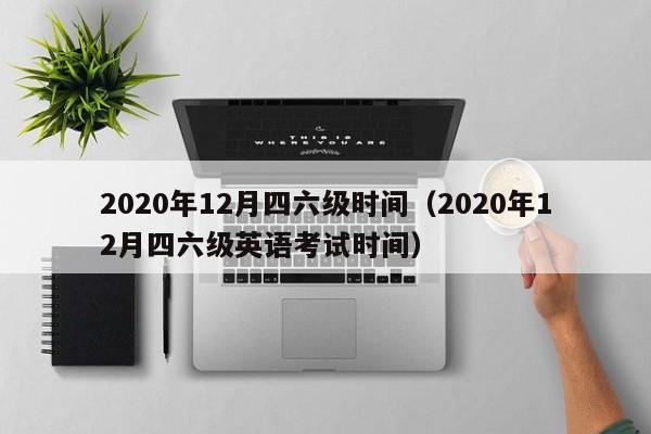 2020年12月四六级时间（2020年12月四六级英语考试时间）