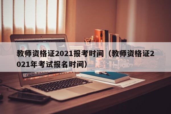 教师资格证2021报考时间（教师资格证2021年考试报名时间）