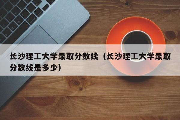 长沙理工大学录取分数线（长沙理工大学录取分数线是多少）