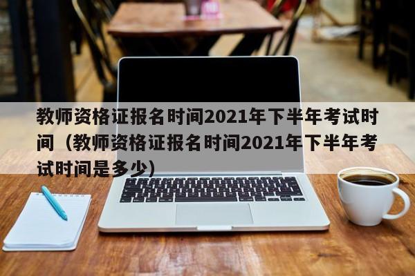 教师资格证报名时间2021年下半年考试时间（教师资格证报名时间2021年下半年考试时间是多少）