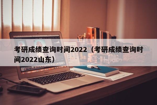 考研成绩查询时间2022（考研成绩查询时间2022山东）