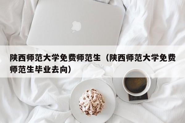 陕西师范大学免费师范生（陕西师范大学免费师范生毕业去向）