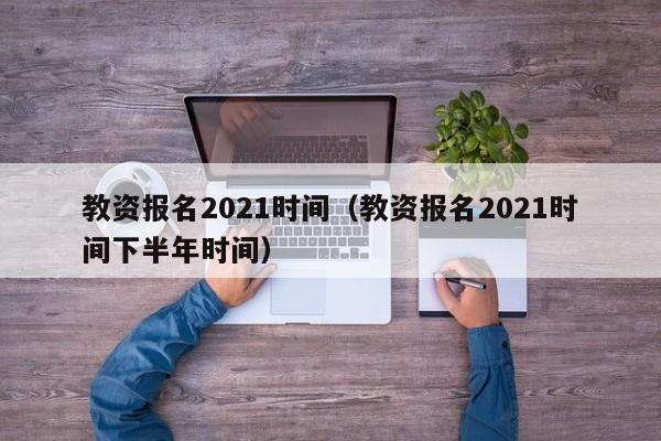 教资报名2021时间（教资报名2021时间下半年时间）