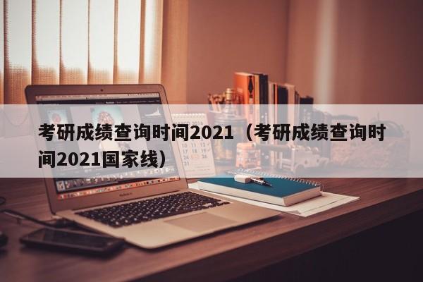 考研成绩查询时间2021（考研成绩查询时间2021国家线）