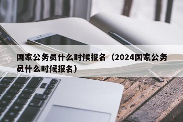 国家公务员什么时候报名（2024国家公务员什么时候报名）