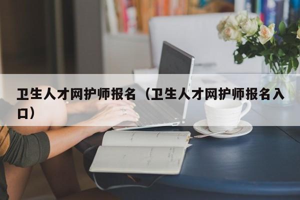 卫生人才网护师报名（卫生人才网护师报名入口）