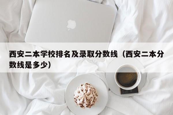 西安二本学校排名及录取分数线（西安二本分数线是多少）