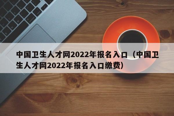 中国卫生人才网2022年报名入口（中国卫生人才网2022年报名入口缴费）