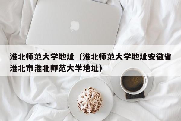 淮北师范大学地址（淮北师范大学地址安徽省淮北市淮北师范大学地址）